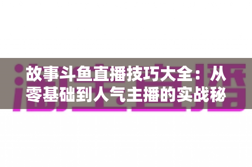 故事斗鱼直播技巧大全：从零基础到人气主播的实战秘籍