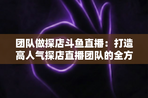 团队做探店斗鱼直播:打造高人气探店直播团队的全方位实战指南 团队做探店斗鱼直播:打造高人气探店直播团队的全方位实战指南