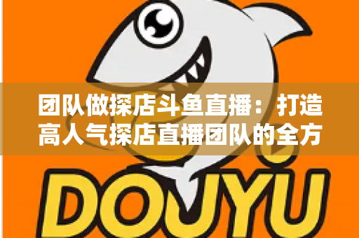 团队做探店斗鱼直播:打造高人气探店直播团队的全方位实战指南 团队做探店斗鱼直播:打造高人气探店直播团队的全方位实战指南