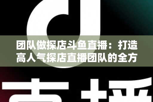 团队做探店斗鱼直播：打造高人气探店直播团队的全方位实战指南