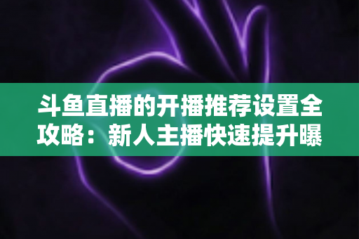 斗鱼直播的开播推荐设置全攻略：新人主播快速提升曝光与流量的实战指南