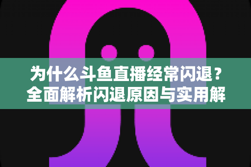 为什么斗鱼直播经常闪退？全面解析闪退原因与实用解决方案，助你流畅观影不掉线