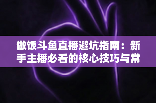 做饭斗鱼直播避坑指南:新手主播必看的核心技巧与常见误区解析 做饭斗鱼直播避坑指南:新手主播必看的核心技巧与常见误区解析