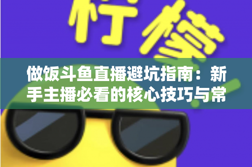 做饭斗鱼直播避坑指南：新手主播必看的核心技巧与常见误区解析