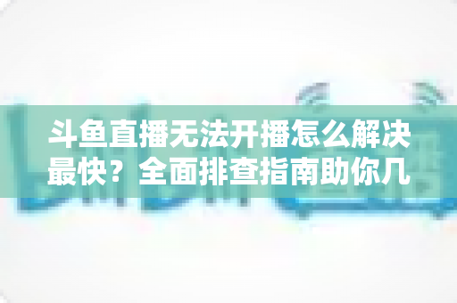 斗鱼直播无法开播怎么解决最快？全面排查指南助你几分钟内恢复直播