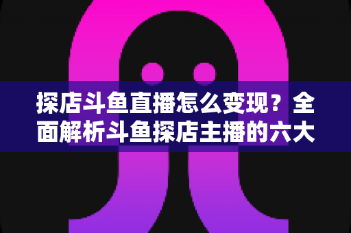探店斗鱼直播怎么变现？全面解析斗鱼探店主播的六大盈利模式与实战运营策略