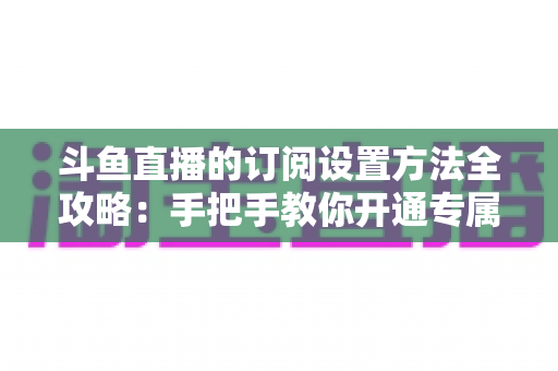 斗鱼直播的订阅设置方法全攻略：手把手教你开通专属特权，轻松支持心仪主播