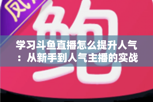 学习斗鱼直播怎么提升人气:从新手到人气主播的实战运营指南 学习斗鱼直播怎么提升人气:从新手到人气主播的实战运营指南