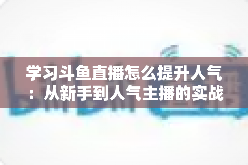 学习斗鱼直播怎么提升人气：从新手到人气主播的实战运营指南