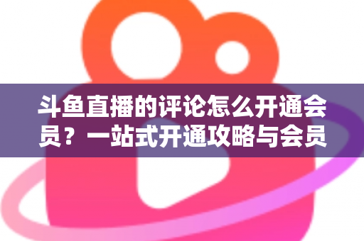 斗鱼直播的评论怎么开通会员？一站式开通攻略与会员权益全解析