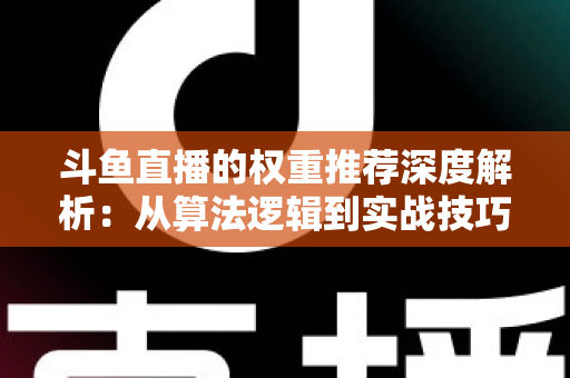 斗鱼直播的权重推荐深度解析：从算法逻辑到实战技巧，全面提升直播间流量与曝光
