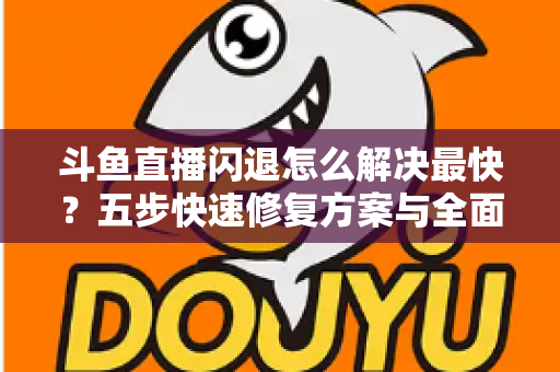 斗鱼直播闪退怎么解决最快？五步快速修复方案与全面排查指南助你畅享直播