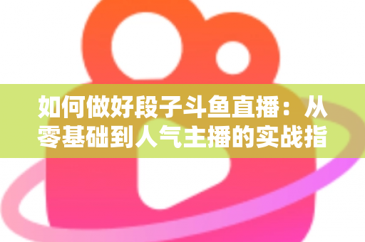 如何做好段子斗鱼直播：从零基础到人气主播的实战指南