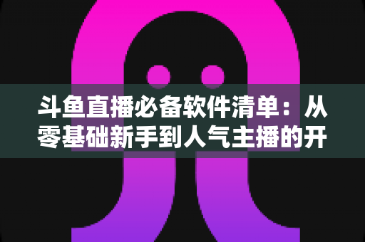 斗鱼直播必备软件清单:从零基础新手到人气主播的开播装备全攻略 斗鱼直播必备软件清单:从零基础新手到人气主播的开播装备全攻略