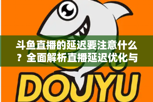 斗鱼直播的延迟要注意什么?全面解析直播延迟优化与观看体验提升指南 斗鱼直播的延迟要注意什么?全面解析直播延迟优化与观看体验提升指南