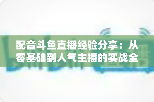配音斗鱼直播经验分享:从零基础到人气主播的实战全攻略 配音斗鱼直播经验分享:从零基础到人气主播的实战全攻略