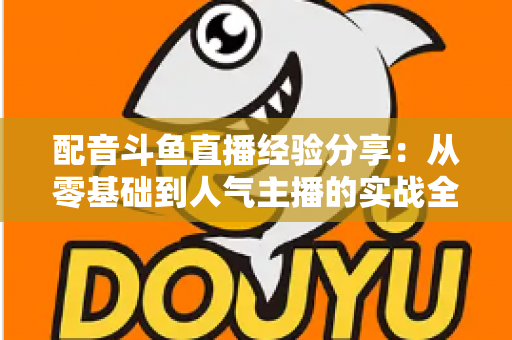 配音斗鱼直播经验分享:从零基础到人气主播的实战全攻略 配音斗鱼直播经验分享:从零基础到人气主播的实战全攻略
