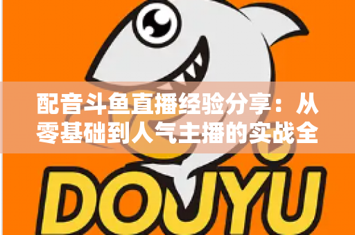 配音斗鱼直播经验分享：从零基础到人气主播的实战全攻略