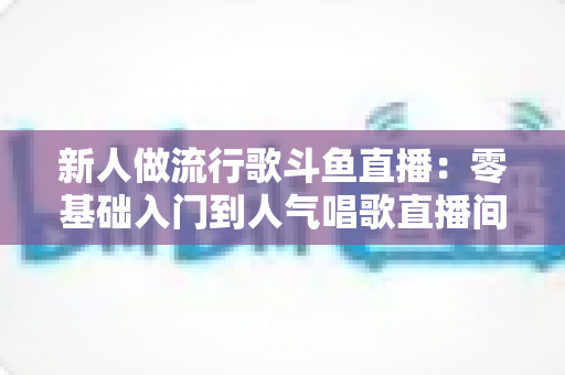 新人做流行歌斗鱼直播:零基础入门到人气唱歌直播间的完整实战指南 新人做流行歌斗鱼直播:零基础入门到人气唱歌直播间的完整实战指南