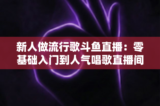 新人做流行歌斗鱼直播：零基础入门到人气唱歌直播间的完整实战指南