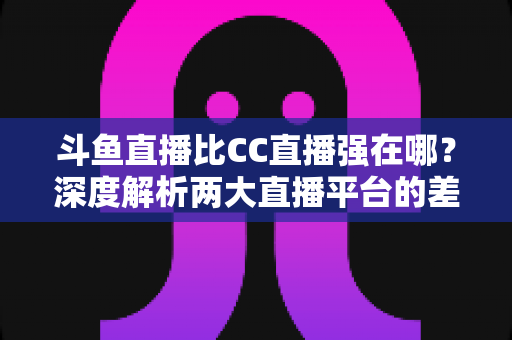 斗鱼直播比CC直播强在哪？深度解析两大直播平台的差异化优势与选择指南