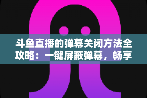 斗鱼直播的弹幕关闭方法全攻略：一键屏蔽弹幕，畅享纯净流畅的观看体验
