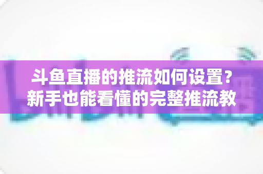 斗鱼直播的推流如何设置?新手也能看懂的完整推流教程与画质优化指南 斗鱼直播的推流如何设置?新手也能看懂的完整推流教程与画质优化指南