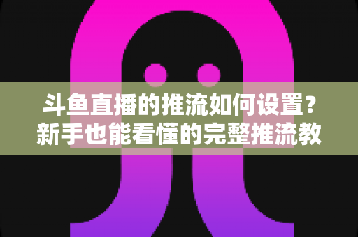 斗鱼直播的推流如何设置？新手也能看懂的完整推流教程与画质优化指南