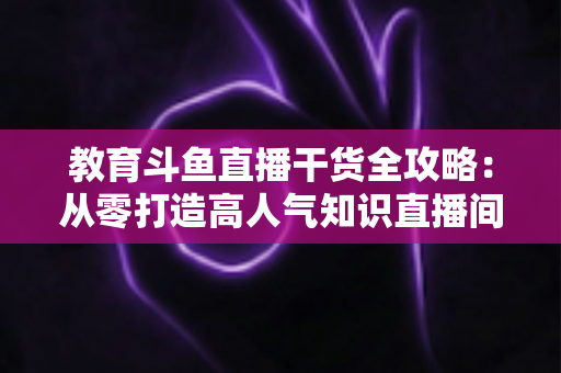 教育斗鱼直播干货全攻略:从零打造高人气知识直播间的实战技巧与运营指南 教育斗鱼直播干货全攻略:从零打造高人气知识直播间的实战技巧与运营指南