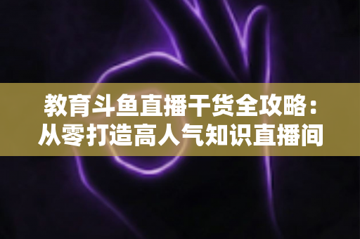 教育斗鱼直播干货全攻略：从零打造高人气知识直播间的实战技巧与运营指南