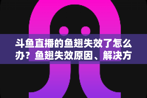 斗鱼直播的鱼翅失效了怎么办？鱼翅失效原因、解决方法与预防技巧全攻略