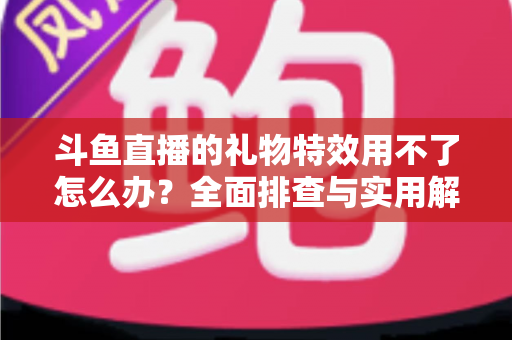 斗鱼直播的礼物特效用不了怎么办？全面排查与实用解决指南