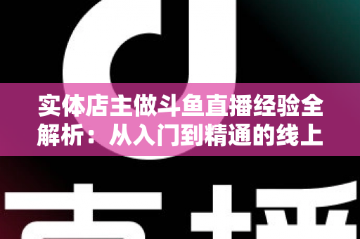 实体店主做斗鱼直播经验全解析：从入门到精通的线上线下引流实战指南