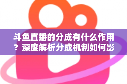 斗鱼直播的分成有什么作用？深度解析分成机制如何影响主播收益、平台生态与直播行业发展