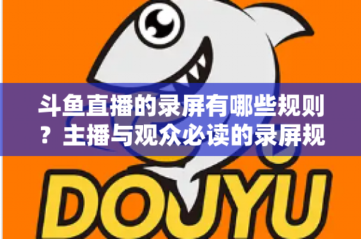 斗鱼直播的录屏有哪些规则？主播与观众必读的录屏规范全解析