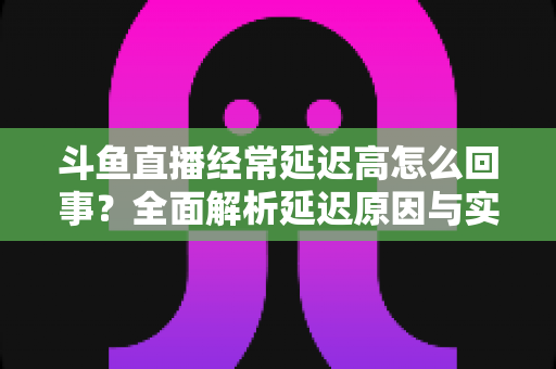 斗鱼直播经常延迟高怎么回事？全面解析延迟原因与实用解决方案