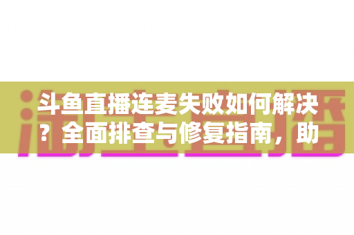斗鱼直播连麦失败如何解决?全面排查与修复指南,助你快速恢复连麦功能 斗鱼直播连麦失败如何解决?全面排查与修复指南,助你快速恢复连麦功能