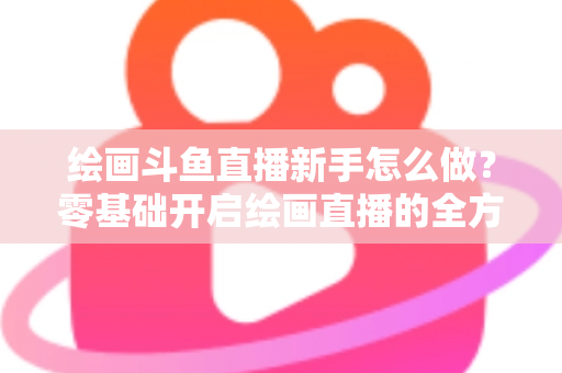 绘画斗鱼直播新手怎么做？零基础开启绘画直播的全方位实战指南