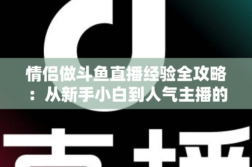情侣做斗鱼直播经验全攻略：从新手小白到人气主播的实战指南