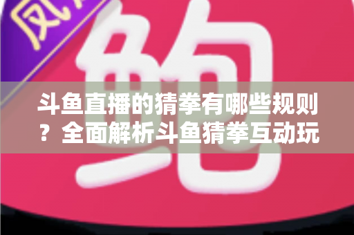 斗鱼直播的猜拳有哪些规则？全面解析斗鱼猜拳互动玩法与参与技巧