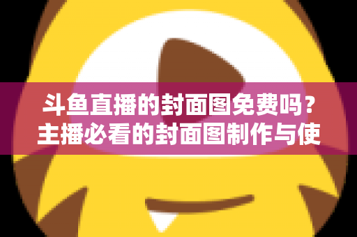 斗鱼直播的封面图免费吗?主播必看的封面图制作与使用全攻略 斗鱼直播的封面图免费吗?主播必看的封面图制作与使用全攻略