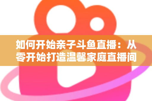 如何开始亲子斗鱼直播：从零开始打造温馨家庭直播间的完整指南