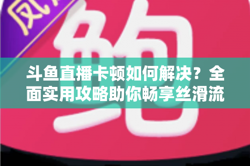 斗鱼直播卡顿如何解决？全面实用攻略助你畅享丝滑流畅的观看体验
