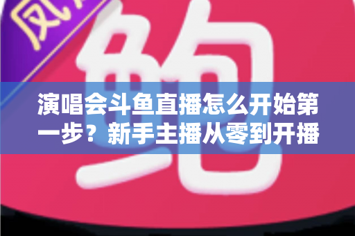 演唱会斗鱼直播怎么开始第一步？新手主播从零到开播的完整实战指南