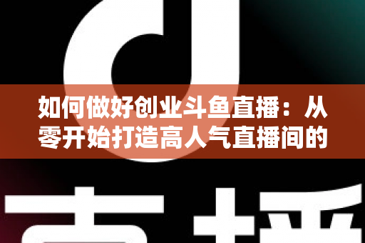 如何做好创业斗鱼直播:从零开始打造高人气直播间的完整实战指南 如何做好创业斗鱼直播:从零开始打造高人气直播间的完整实战指南
