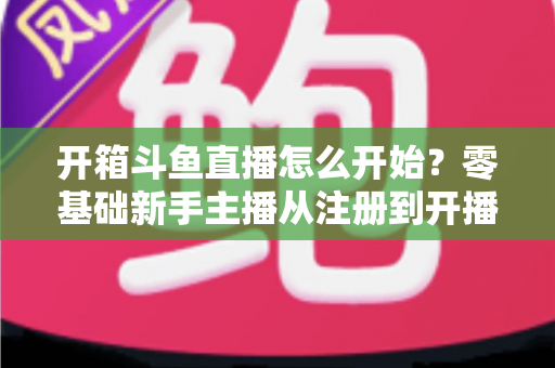 开箱斗鱼直播怎么开始？零基础新手主播从注册到开播的全流程实战指南