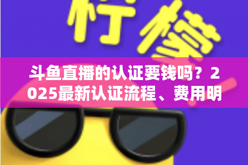 斗鱼直播的认证要钱吗？2025最新认证流程、费用明细与避坑指南全解析