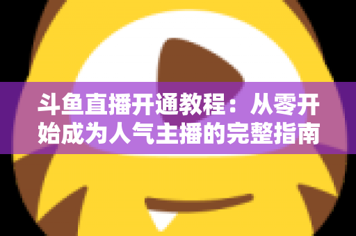 斗鱼直播开通教程：从零开始成为人气主播的完整指南