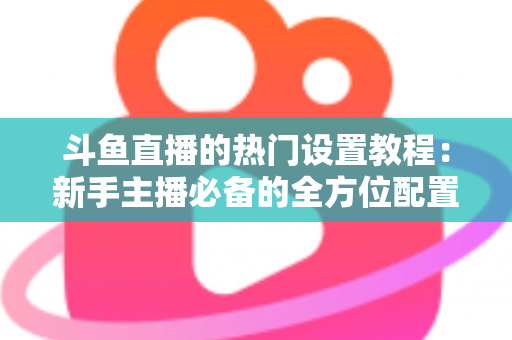 斗鱼直播的热门设置教程：新手主播必备的全方位配置指南