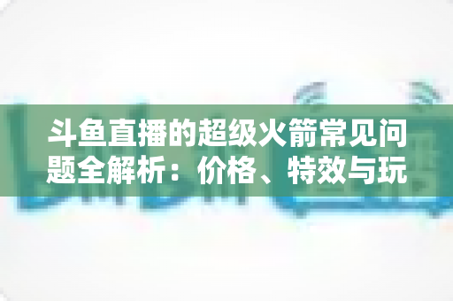 斗鱼直播的超级火箭常见问题全解析：价格、特效与玩法一文读懂